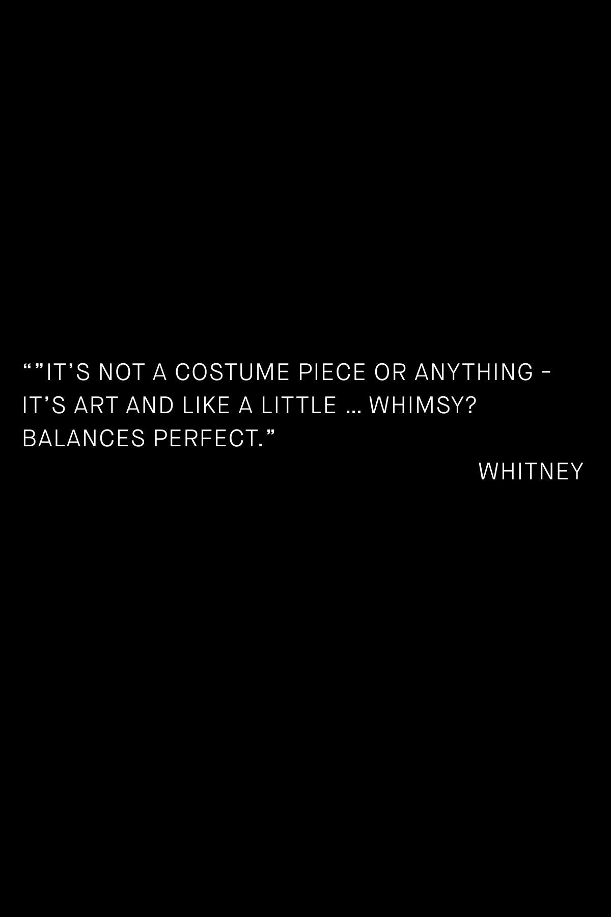 Customer quote card on black: “It’s not a costume piece or anything — it’s art and like a little … whimsy? Balances perfect.” — Whitney